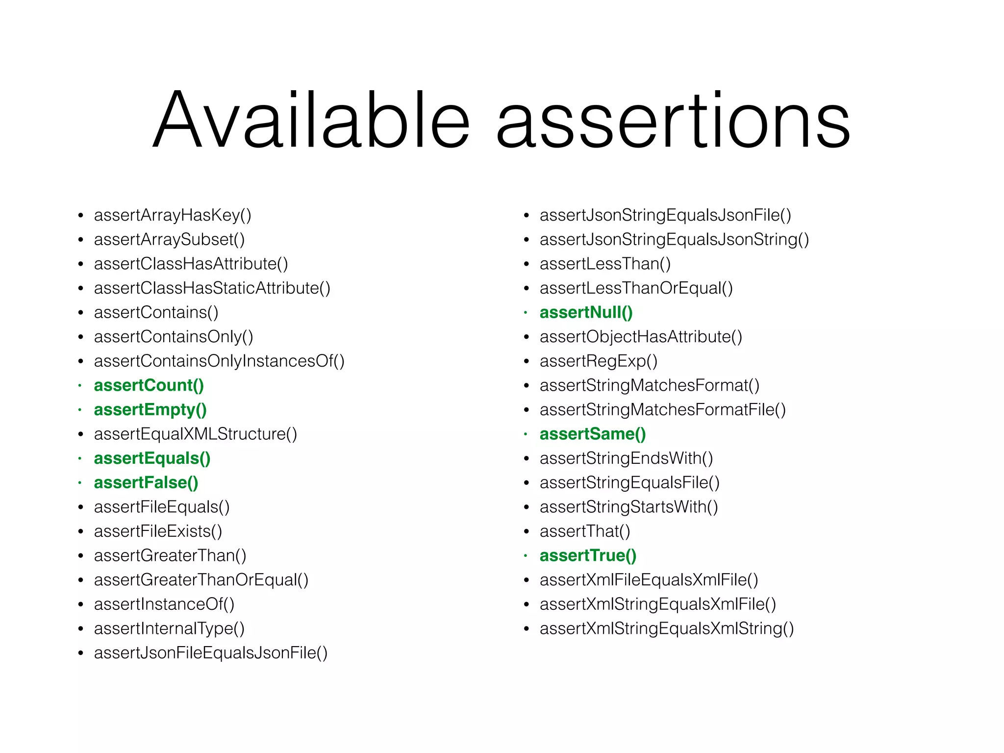 Available assertions
• assertArrayHasKey()
• assertArraySubset()
• assertClassHasAttribute()
• assertClassHasStaticAttribute()
• assertContains()
• assertContainsOnly()
• assertContainsOnlyInstancesOf()
• assertCount()
• assertEmpty()
• assertEqualXMLStructure()
• assertEquals()
• assertFalse()
• assertFileEquals()
• assertFileExists()
• assertGreaterThan()
• assertGreaterThanOrEqual()
• assertInstanceOf()
• assertInternalType()
• assertJsonFileEqualsJsonFile()
• assertJsonStringEqualsJsonFile()
• assertJsonStringEqualsJsonString()
• assertLessThan()
• assertLessThanOrEqual()
• assertNull()
• assertObjectHasAttribute()
• assertRegExp()
• assertStringMatchesFormat()
• assertStringMatchesFormatFile()
• assertSame()
• assertStringEndsWith()
• assertStringEqualsFile()
• assertStringStartsWith()
• assertThat()
• assertTrue()
• assertXmlFileEqualsXmlFile()
• assertXmlStringEqualsXmlFile()
• assertXmlStringEqualsXmlString()
 