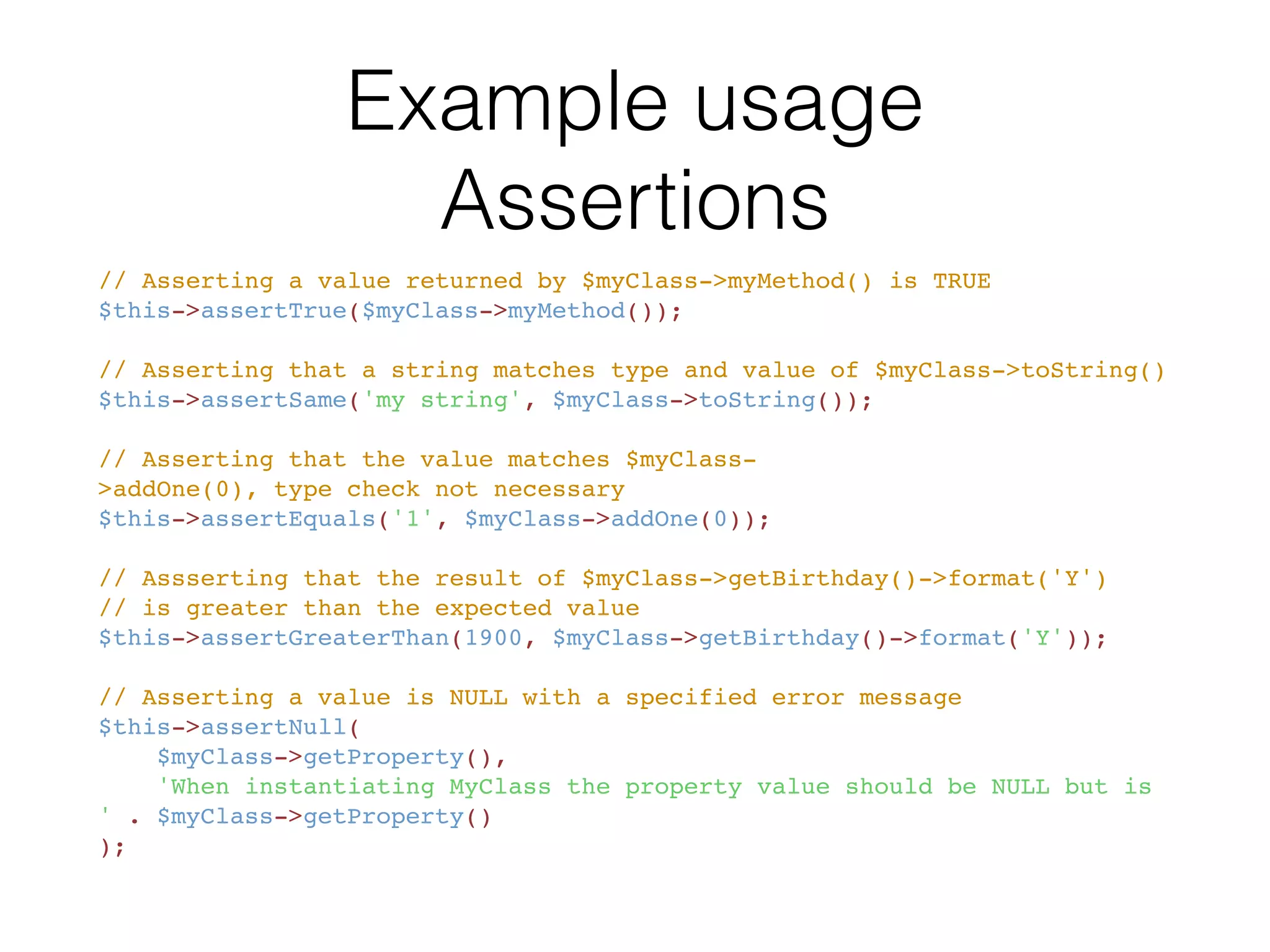 Available assertions
• assertArrayHasKey()
• assertArraySubset()
• assertClassHasAttribute()
• assertClassHasStaticAttribute()
• assertContains()
• assertContainsOnly()
• assertContainsOnlyInstancesOf()
• assertCount()
• assertEmpty()
• assertEqualXMLStructure()
• assertEquals()
• assertFalse()
• assertFileEquals()
• assertFileExists()
• assertGreaterThan()
• assertGreaterThanOrEqual()
• assertInstanceOf()
• assertInternalType()
• assertJsonFileEqualsJsonFile()
• assertJsonStringEqualsJsonFile()
• assertJsonStringEqualsJsonString()
• assertLessThan()
• assertLessThanOrEqual()
• assertNull()
• assertObjectHasAttribute()
• assertRegExp()
• assertStringMatchesFormat()
• assertStringMatchesFormatFile()
• assertSame()
• assertStringEndsWith()
• assertStringEqualsFile()
• assertStringStartsWith()
• assertThat()
• assertTrue()
• assertXmlFileEqualsXmlFile()
• assertXmlStringEqualsXmlFile()
• assertXmlStringEqualsXmlString()
 