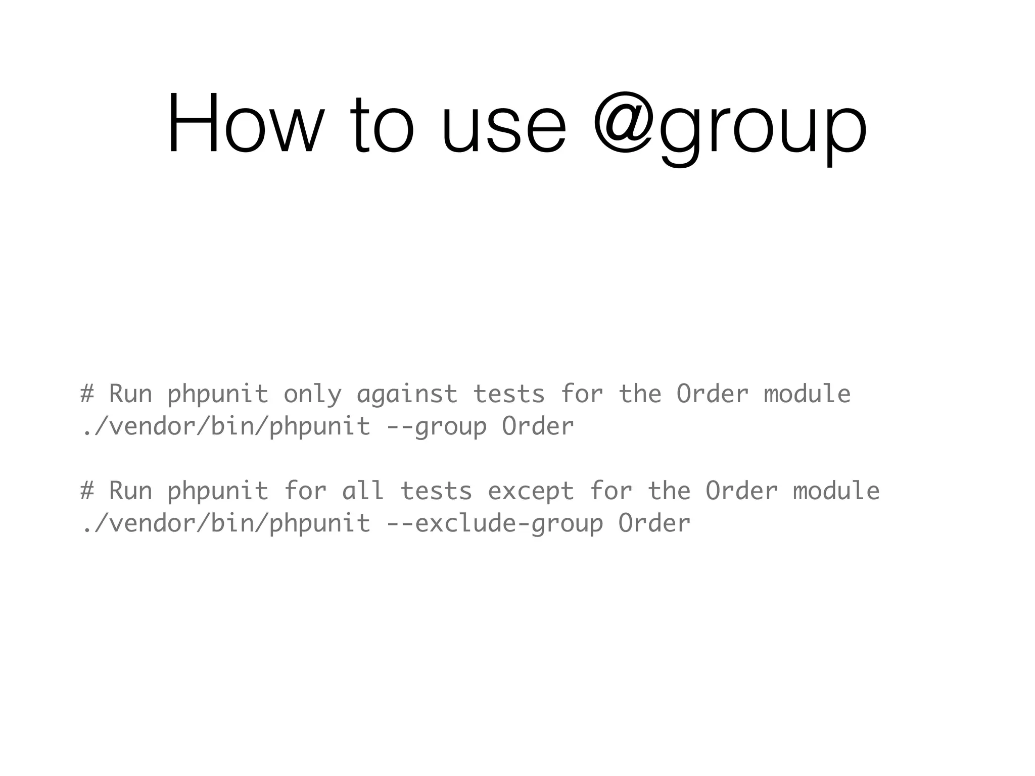 @group
<?php
class OrderTest extends PHPUnit_Framework_TestCase
{
    /**
     * @group Order
     */
    public function testCanCreateOrder()
    {
        // ... test logic goes here
    }
    
    /**
     * @group Order
     * @group BUG-1234
     */
    public function testOrdersCanNotContainSoldProducts()
    {
        // ... test logic goes here
    }
}
 