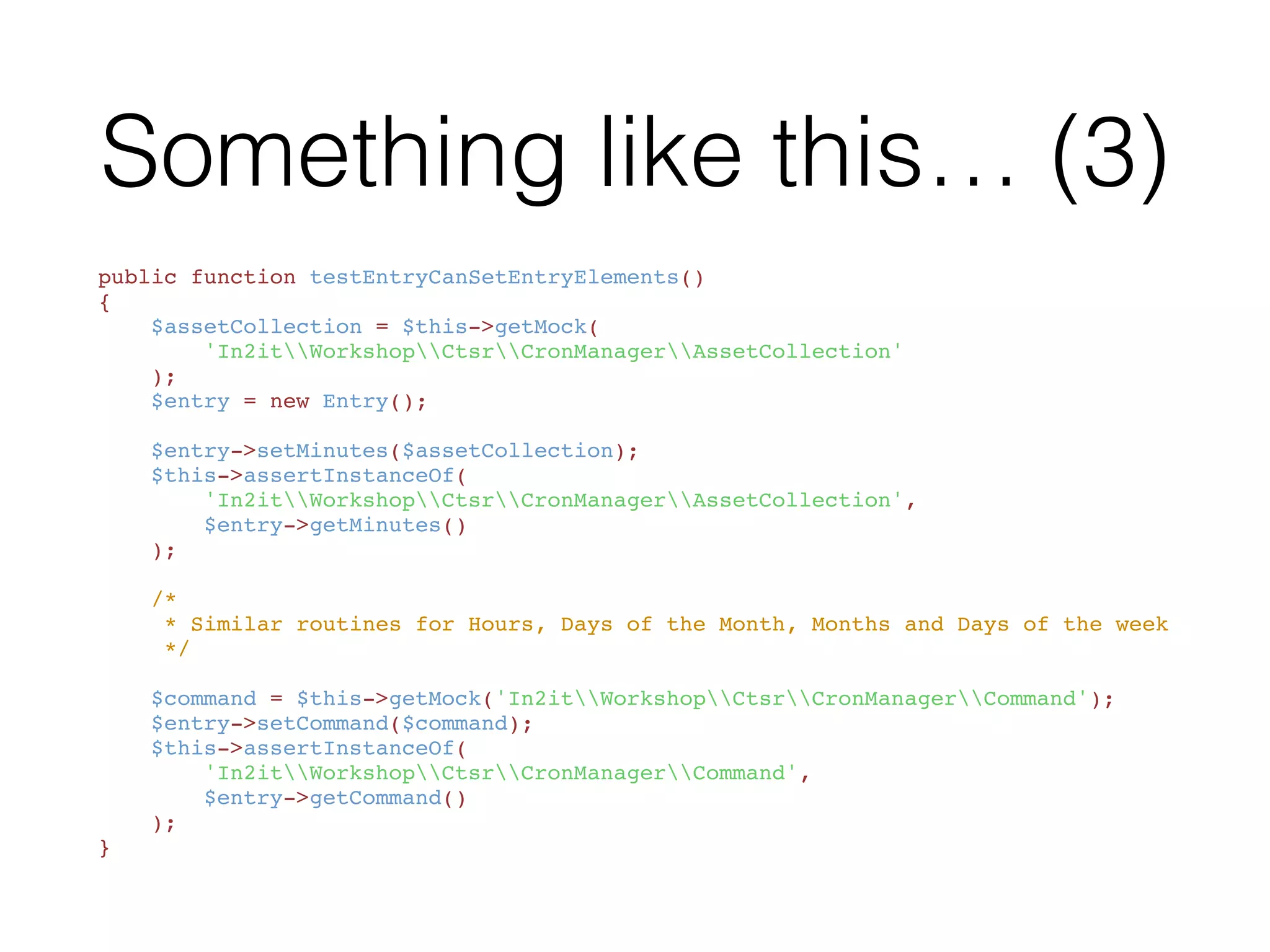 Something like this…
<?php
namespace In2itTestWorkshopCtsr;
use In2itWorkshopCtsrCronManagerEntry;
class EntryTest extends PHPUnit_Framework_TestCase
{
    public function testEntryContainsAllFields() { /** ... */ }
    public function testEntryCanSetEntryElements() { /** ... */ }
}
 