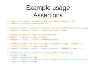 Available assertions
• assertArrayHasKey()
• assertArraySubset()
• assertClassHasAttribute()
• assertClassHasStaticAttribute()
• assertContains()
• assertContainsOnly()
• assertContainsOnlyInstancesOf()
• assertCount()
• assertEmpty()
• assertEqualXMLStructure()
• assertEquals()
• assertFalse()
• assertFileEquals()
• assertFileExists()
• assertGreaterThan()
• assertGreaterThanOrEqual()
• assertInstanceOf()
• assertInternalType()
• assertJsonFileEqualsJsonFile()
• assertJsonStringEqualsJsonFile()
• assertJsonStringEqualsJsonString()
• assertLessThan()
• assertLessThanOrEqual()
• assertNull()
• assertObjectHasAttribute()
• assertRegExp()
• assertStringMatchesFormat()
• assertStringMatchesFormatFile()
• assertSame()
• assertStringEndsWith()
• assertStringEqualsFile()
• assertStringStartsWith()
• assertThat()
• assertTrue()
• assertXmlFileEqualsXmlFile()
• assertXmlStringEqualsXmlFile()
• assertXmlStringEqualsXmlString()
 