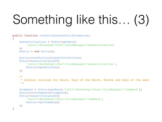 Something like this…
<?php
namespace In2itTestWorkshopCtsr;
use In2itWorkshopCtsrCronManagerEntry;
class EntryTest extends PHPUnit_Framework_TestCase
{
    public function testEntryContainsAllFields() { /** ... */ }
    public function testEntryCanSetEntryElements() { /** ... */ }
}
 