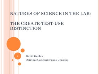 NATURES OF SCIENCE IN THE LAB:  THE CREATE-TEST-USE DISTINCTION David Geelan Original Concept: Frank Jenkins 