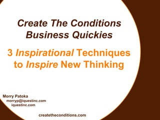Create The Conditions Business Quickies 3  Inspirational  Techniques to  Inspire  New Thinking Morry Patoka [email_address] iquestinc.com createtheconditions.com 