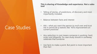 Case Studies
This is sharing of Knowledge and experience. Not a sales
tool
• Telling of stories, of predictions, of discovery and most
importantly mistakes
• Balance between facts and interest
• Ask – what you want the person to mull over and trust
me it cannot be a statistic like “45% improvement on
current practices”
• Any reduction in cost means someone is working, hard,
smart and diligently. So case study should in someway
celebrate that someone
• Use facts to make a point. But point is more important
than fact
 