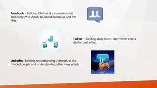 Facebook – Building Chatter, it is conversational
and every post should be about dialogues and not
likes
Twitter – Building daily touch. Use twitter once a
day for best effect
LinkedIn– Building understanding. Network of like
minded people and understanding other view points.
 