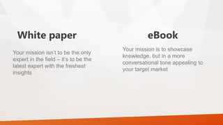 White paper eBook
Your mission isn’t to be the only
expert in the field – it’s to be the
latest expert with the freshest
insights
Your mission is to showcase
knowledge, but in a more
conversational tone appealing to
your target market
 