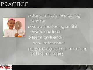 PRACTICE
o Use a mirror or recording
device
o Keep fine-tuning until it
sounds natural
o Test it on friends
o Ask for feedback
o If your objective is not clear,
edit some more
 