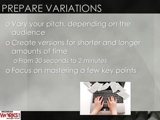 PREPARE VARIATIONS
o Vary your pitch, depending on the
audience
o Create versions for shorter and longer
amounts of time
o From 30 seconds to 2 minutes
o Focus on mastering a few key points
 