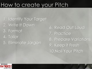 How to create your Pitch
1. Identify Your Target
2. Write It Down
3. Format
4. Tailor
5. Eliminate Jargon
6. Read Out Loud
7. Practice
8. Prepare Variations
9. Keep it Fresh
10.Nail Your Pitch
 