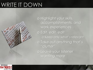 o Highlight your skills,
accomplishments, and
work experiences
o Edit, edit, edit
o Keep only what’s relevant
o Take out anything that’s
“clutter”
o Leave your listener
wanting more
WRITE IT DOWN
 