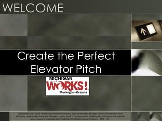 WELCOME
Create the Perfect
Elevator Pitch
Sponsored in part by the Workforce Development Agency, State of Michigan, Michigan Works!, through your local
Workforce Development Board and Muskegon County Board of Commissioners. Auxiliary aids and services are available
upon request to individuals with disabilities EEO/ADA/Employer/Programs - TTY# - 711.
 