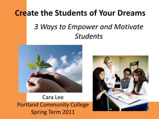 Create the Students of Your Dreams
      3 Ways to Empower and Motivate
                  Students




          Cara Lee
Portland Community College
      Spring Term 2011
 
