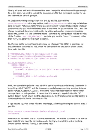 Creating a tnsnames.ora file                                                        Networking Tips


Clearly all is not well with this connection, even though the wizard seemed happy enough.
So at this point, we need to look at the tnsnames.ora file that the wizard created for us,
and see what on Earth is going on.

All Oracle networking configuration files are, by default, stored in the
ORACLE_HOME/network/admin directory on Unix, and ORACLE_HOMEnetworkadmin directory on Windows

(and obviously, “ORACLE_HOME” there is an environment variable that points to whatever
parent directory you’ve already established as the home for your database files). You can
change the default location, incidentally, by setting yet another environment variable
called TNS_ADMIN. So, this command means I can move my configuration files to the root
of the C: drive: set TNS_ADMIN=C: (on Unix, you use the “export” command, rather
than “set”, but otherwise it’s much the same).

So, if we go to the networkadmin directory (or wherever TNS_ADMIN is pointing), we
should find our tnsnames.ora file, which we can open in the text editor of our choice.
Mine looks like this:

# TNSNAMES.ORA Network Configuration File:
F:oracleora90networkadmintnsnames.ora
# Generated by Oracle configuration tools.

SALES.ALDEBURGH.LOCAL =
  (DESCRIPTION =
    (ADDRESS_LIST =
      (ADDRESS = (PROTOCOL = TCP)(HOST = mozart)(PORT = 1521))
    )
    (CONNECT_DATA =
      (SERVICE_NAME = db9.aldeburgh.local)
    )
  )

Here, the connection problem I had before is perfectly obvious: I was trying to connect to
something called “SALES”, and the tnsnames.ora only knows something about an Instance
called “SALES.ALDEBURGH.LOCAL”. Hence the “could not resolve service name” error
message I was receiving earlier. It means that the name you supplied after the “@”
symbol doesn’t match any of the tns aliases (that is, the friendly names used to identify a
database) that exist in the tnsnames.ora file.

If I go back to SQL*Plus armed with this knowledge, and try again using the correct alias, I
get this:

SQL> connect system/manager@sales.aldeburgh.local
Connected.

Now this is all very well, but it’s not what we wanted. We wanted our Users to be able to
type ‘@SALES’ and have the connection work. Having to type all the rest of the long-
winded domain name is, frankly, a pain in the neck.

Copyright © Howard Rogers 2002              3/17/2002                                  Page 10 of 14
 