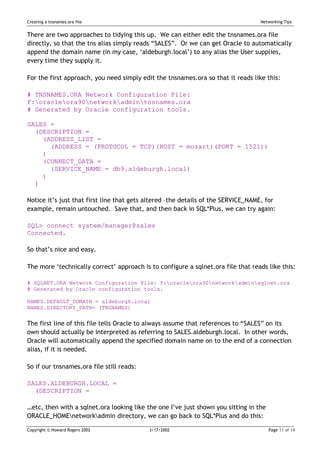 Creating a tnsnames.ora file                                                      Networking Tips


There are two approaches to tidying this up. We can either edit the tnsnames.ora file
directly, so that the tns alias simply reads “SALES”. Or we can get Oracle to automatically
append the domain name (in my case, ‘aldeburgh.local’) to any alias the User supplies,
every time they supply it.

For the first approach, you need simply edit the tnsnames.ora so that it reads like this:

# TNSNAMES.ORA Network Configuration File:
F:oracleora90networkadmintnsnames.ora
# Generated by Oracle configuration tools.

SALES =
  (DESCRIPTION =
    (ADDRESS_LIST =
      (ADDRESS = (PROTOCOL = TCP)(HOST = mozart)(PORT = 1521))
    )
    (CONNECT_DATA =
      (SERVICE_NAME = db9.aldeburgh.local)
    )
  )

Notice it’s just that first line that gets altered –the details of the SERVICE_NAME, for
example, remain untouched. Save that, and then back in SQL*Plus, we can try again:

SQL> connect system/manager@sales
Connected.

So that’s nice and easy.

The more ‘technically correct’ approach is to configure a sqlnet.ora file that reads like this:

# SQLNET.ORA Network Configuration File: F:oracleora90networkadminsqlnet.ora
# Generated by Oracle configuration tools.

NAMES.DEFAULT_DOMAIN = aldeburgh.local
NAMES.DIRECTORY_PATH= (TNSNAMES)


The first line of this file tells Oracle to always assume that references to “SALES” on its
own should actually be interpreted as referring to SALES.aldeburgh.local. In other words,
Oracle will automatically append the specified domain name on to the end of a connection
alias, if it is needed.

So if our tnsnames.ora file still reads:

SALES.ALDEBURGH.LOCAL =
  (DESCRIPTION =

…etc, then with a sqlnet.ora looking like the one I’ve just shown you sitting in the
ORACLE_HOMEnetworkadmin directory, we can go back to SQL*Plus and do this:

Copyright © Howard Rogers 2002             3/17/2002                                   Page 11 of 14
 