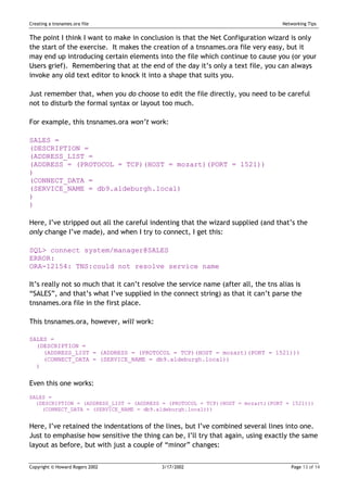 Creating a tnsnames.ora file                                                        Networking Tips


The point I think I want to make in conclusion is that the Net Configuration wizard is only
the start of the exercise. It makes the creation of a tnsnames.ora file very easy, but it
may end up introducing certain elements into the file which continue to cause you (or your
Users grief). Remembering that at the end of the day it’s only a text file, you can always
invoke any old text editor to knock it into a shape that suits you.

Just remember that, when you do choose to edit the file directly, you need to be careful
not to disturb the formal syntax or layout too much.

For example, this tnsnames.ora won’t work:

SALES =
(DESCRIPTION =
(ADDRESS_LIST =
(ADDRESS = (PROTOCOL = TCP)(HOST = mozart)(PORT = 1521))
)
(CONNECT_DATA =
(SERVICE_NAME = db9.aldeburgh.local)
)
)

Here, I’ve stripped out all the careful indenting that the wizard supplied (and that’s the
only change I’ve made), and when I try to connect, I get this:

SQL> connect system/manager@SALES
ERROR:
ORA-12154: TNS:could not resolve service name

It’s really not so much that it can’t resolve the service name (after all, the tns alias is
“SALES”, and that’s what I’ve supplied in the connect string) as that it can’t parse the
tnsnames.ora file in the first place.

This tnsnames.ora, however, will work:

SALES =
  (DESCRIPTION =
    (ADDRESS_LIST = (ADDRESS = (PROTOCOL = TCP)(HOST = mozart)(PORT = 1521)))
    (CONNECT_DATA = (SERVICE_NAME = db9.aldeburgh.local))
  )


Even this one works:
SALES =
  (DESCRIPTION = (ADDRESS_LIST = (ADDRESS = (PROTOCOL = TCP)(HOST = mozart)(PORT = 1521)))
    (CONNECT_DATA = (SERVICE_NAME = db9.aldeburgh.local)))


Here, I’ve retained the indentations of the lines, but I’ve combined several lines into one.
Just to emphasise how sensitive the thing can be, I’ll try that again, using exactly the same
layout as before, but with just a couple of “minor” changes:


Copyright © Howard Rogers 2002              3/17/2002                                  Page 13 of 14
 
