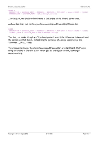 Creating a tnsnames.ora file                                                        Networking Tips

SALES =
(DESCRIPTION = (ADDRESS_LIST = (ADDRESS = (PROTOCOL = TCP)(HOST = mozart)(PORT = 1521)))
(CONNECT_DATA = (SERVICE_NAME = db9.aldeburgh.local)))


… once again, the only difference here is that there are no indents to the lines.

And one last test, just to show you how confusing and frustrating this can be:

SALES =
(DESCRIPTION = (ADDRESS_LIST = (ADDRESS = (PROTOCOL = TCP)(HOST = mozart)(PORT = 1521)))
 (CONNECT_DATA = (SERVICE_NAME = db9.aldeburgh.local)))


That last one works, though you’ll be hard-pressed to spot the difference between it and
the earlier one that didn’t. In fact it is the existence of a single space before the
“(CONNECT_DATA…” line!

The message is simple, therefore: Spaces and indentation are significant (that’s why
using the wizard in the first place, which gets all the layout correct, is strongly
recommended).




Copyright © Howard Rogers 2002            3/17/2002                                    Page 14 of 14
 