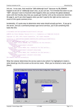 Creating a tnsnames.ora file                                                         Networking Tips


init.ora. In my case, that would be “db9.aldeburgh.local” (because my DB_DOMAIN
happens to be set to ‘aldeburgh.local’) but, as you can see, I’ve trimmed that down to just
“db9”, because I want to illustrate what happens when you confuse the global database
name with the friendly alias that you usually get familiar with as the connection identifier.
On page 6, you’ll see what happens when you don’t specify the right service name as a
result of this (quite common) error.

Incidentally, it’s quite easy to determine what name should actually go here. If you go to
the server, and (at a command prompt) type lsnrctl services, you’ll see something that
looks like this:

C:Documents and SettingsAdministrator>lsnrctl services

LSNRCTL for 32-bit Windows: Version 9.0.1.1.1 - Production on 17-MAR-2002 08:45:56

Copyright (c) 1991, 2001, Oracle Corporation.   All rights reserved.

Connecting to (DESCRIPTION=(ADDRESS=(PROTOCOL=TCP)(HOST=mozart)(PORT=1521)))
Services Summary...
Service "db9.aldeburgh.local" has 3 instance(s).
  Instance "db9", status UNKNOWN, has 1 handler(s) for this service...
    Handler(s):
      "DEDICATED" established:0 refused:0
         LOCAL SERVER
  Instance "db9", status READY, has 1 handler(s) for this service...
    Handler(s):
      "DEDICATED" established:0 refused:0 state:ready
         LOCAL SERVER
  Instance "db9", status READY, has 1 handler(s) for this service...
    Handler(s):
      "DEDICATED" established:1 refused:0 state:ready
         LOCAL SERVER
The command completed successfully


What the Listener determines the service name to be (which I’ve highlighted in bold) is
what should go into this screen as the service name. When you’ve entered a name, press
[Next].




Copyright © Howard Rogers 2002                  3/17/2002                                 Page 4 of 14
 
