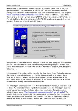 Creating a tnsnames.ora file                                                    Networking Tips


Here we need to specify which networking protocol to use for connections to the just-
specified Instance. You’ve a choice, as you can see… but what choices here depends
entirely what networking protocol adapters have been installed beforehand. See my paper
“What does "Protocol Adapter Not Found" mean?” for details about these. I suspect that
the majority of Users are going to be using TCP/IP for their connections, and that’s the one
I’ve selected here. One interesting note: in 9i, IPX/SPX is no longer a supported network
protocol. Choose your protocol, and click [Next].




Now you have to know a little about how your Listener has been configured –in other words,
you can’t really create a tnsnames.ora until after you’ve configured your Listener. Two
pieces of information are required: what box does the Listener reside on, and what port is
it listening on.

In this example, I’ve used a machine name for the ‘Host Name’ field. That rather assumes
that I have an external mechanism for resolving that name, such as an lmhosts file, or
some sort of Directory Service. Actually, I use Windows 2000 Active Directory, so this
entry makes sense. In the absence of those sorts of mechanisms, typing in the IP address
of the machine directly would have been appropriate.

The default port for any Listener is 1521 (from dim and distant memory, it used to be 1526
on Oracle 7). Automatic instance registration is a doddle when the default port is used as
part of Listener configuration, but gets rather more complicated if any other port is
selected (see my paper “What is 'automatic instance registration', and is it useful?” for
details). Unless there are particular constraints on your freedom of action, therefore, I’d
always recommend using the default port. In which case, you can now just click [Next],
because the wizard by default selects for that port. Of course, if you’ve previously



Copyright © Howard Rogers 2002            3/17/2002                                  Page 5 of 14
 