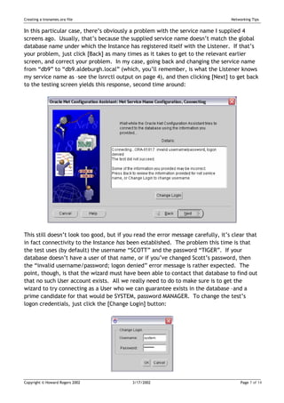 Creating a tnsnames.ora file                                                       Networking Tips


In this particular case, there’s obviously a problem with the service name I supplied 4
screens ago. Usually, that’s because the supplied service name doesn’t match the global
database name under which the Instance has registered itself with the Listener. If that’s
your problem, just click [Back] as many times as it takes to get to the relevant earlier
screen, and correct your problem. In my case, going back and changing the service name
from “db9” to “db9.aldeburgh.local” (which, you’ll remember, is what the Listener knows
my service name as –see the lsnrctl output on page 4), and then clicking [Next] to get back
to the testing screen yields this response, second time around:




This still doesn’t look too good, but if you read the error message carefully, it’s clear that
in fact connectivity to the Instance has been established. The problem this time is that
the test uses (by default) the username “SCOTT” and the password “TIGER”. If your
database doesn’t have a user of that name, or if you’ve changed Scott’s password, then
the “invalid username/password; logon denied” error message is rather expected. The
point, though, is that the wizard must have been able to contact that database to find out
that no such User account exists. All we really need to do to make sure is to get the
wizard to try connecting as a User who we can guarantee exists in the database –and a
prime candidate for that would be SYSTEM, password MANAGER. To change the test’s
logon credentials, just click the [Change Login] button:




Copyright © Howard Rogers 2002             3/17/2002                                    Page 7 of 14
 