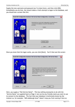 Creating a tnsnames.ora file                                                   Networking Tips


Supply the new username and password (as I’ve done here), and then click [OK].
Immediately you do that, the wizard makes a fresh attempt to logon to the database, and
you should see a screen like this:




Once you know that the logon works, you can click [Next]. You’ll then see this screen:




Here, you supply a “Net Service Name”. This has nothing necessarily to do with the
‘Service Name’ we supplied back on Page 3, but can be any friendly name you want to use
to connect to the database. The fact that your database is technically known by the
Listener as, for example, “db9.aldeburgh.local” doesn’t stop you from naming it here as

Copyright © Howard Rogers 2002           3/17/2002                                  Page 8 of 14
 