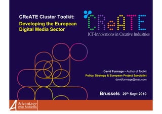 CReATE Cluster Toolkit:
Developing the European
Digital Media Sector




                                       David Furmage – Author of Toolkit
                          Policy, Strategy & European Project Specialist
                                                 davidfurmage@mac.com




                                    Brussels         29th Sept 2010
 