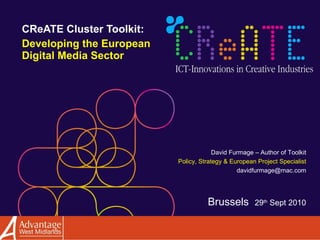 CReATE Cluster Toolkit:  Developing the European Digital Media Sector David Furmage – Author of Toolkit Policy, Strategy & European Project Specialist [email_address] Brussels  29 th  Sept 2010 
