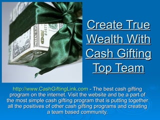 Create True Wealth With Cash Gifting Top Team http://www.CashGiftingLink.com  - The best cash gifting program on the internet. Visit the website and be a part of the most simple cash gifting program that is putting together all the positives of other cash gifting programs and creating a team based community. 