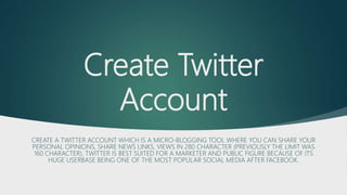 Create Twitter
Account
CREATE A TWITTER ACCOUNT WHICH IS A MICRO-BLOGGING TOOL WHERE YOU CAN SHARE YOUR
PERSONAL OPINIONS, SHARE NEWS LINKS, VIEWS IN 280 CHARACTER (PREVIOUSLY THE LIMIT WAS
160 CHARACTER). TWITTER IS BEST SUITED FOR A MARKETER AND PUBLIC FIGURE BECAUSE OF ITS
HUGE USERBASE BEING ONE OF THE MOST POPULAR SOCIAL MEDIA AFTER FACEBOOK.
 