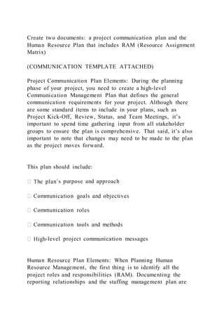 Create two documents: a project communication plan and the
Human Resource Plan that includes RAM (Resource Assignment
Matrix)
(COMMUNICATION TEMPLATE ATTACHED)
Project Communication Plan Elements: During the planning
phase of your project, you need to create a high-level
Communication Management Plan that defines the general
communication requirements for your project. Although there
are some standard items to include in your plans, such as
Project Kick-Off, Review, Status, and Team Meetings, it’s
important to spend time gathering input from all stakeholder
groups to ensure the plan is comprehensive. That said, it’s also
important to note that changes may need to be made to the plan
as the project moves forward.
This plan should include:
s purpose and approach
-level project communication messages
Human Resource Plan Elements: When Planning Human
Resource Management, the first thing is to identify all the
project roles and responsibilities (RAM). Documenting the
reporting relationships and the staffing management plan are
 