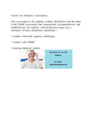 Create two formative assessments.
One assessment is for students without disabilities and the other
is the SAME assessment that incorporates accommodations and
modifications for students with disabilities (must use a
minimum of three disabilities identified) :
1 student with mild cognitive challenges
1 student with ADHD
1 hearing-impaired student
 