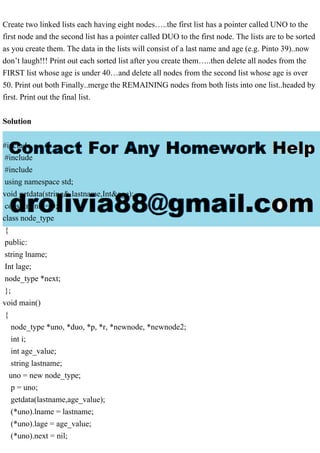 Create two linked lists each having eight nodes…..the first list has a pointer called UNO to the
first node and the second list has a pointer called DUO to the first node. The lists are to be sorted
as you create them. The data in the lists will consist of a last name and age (e.g. Pinto 39)..now
don’t laugh!!! Print out each sorted list after you create them…..then delete all nodes from the
FIRST list whose age is under 40…and delete all nodes from the second list whose age is over
50. Print out both Finally..merge the REMAINING nodes from both lists into one list..headed by
first. Print out the final list.
Solution
#include
#include
#include
using namespace std;
void getdata(string& lastname,Int&age);
const int nil = 0;
class node_type
{
public:
string lname;
Int lage;
node_type *next;
};
void main()
{
node_type *uno, *duo, *p, *r, *newnode, *newnode2;
int i;
int age_value;
string lastname;
uno = new node_type;
p = uno;
getdata(lastname,age_value);
(*uno).lname = lastname;
(*uno).lage = age_value;
(*uno).next = nil;