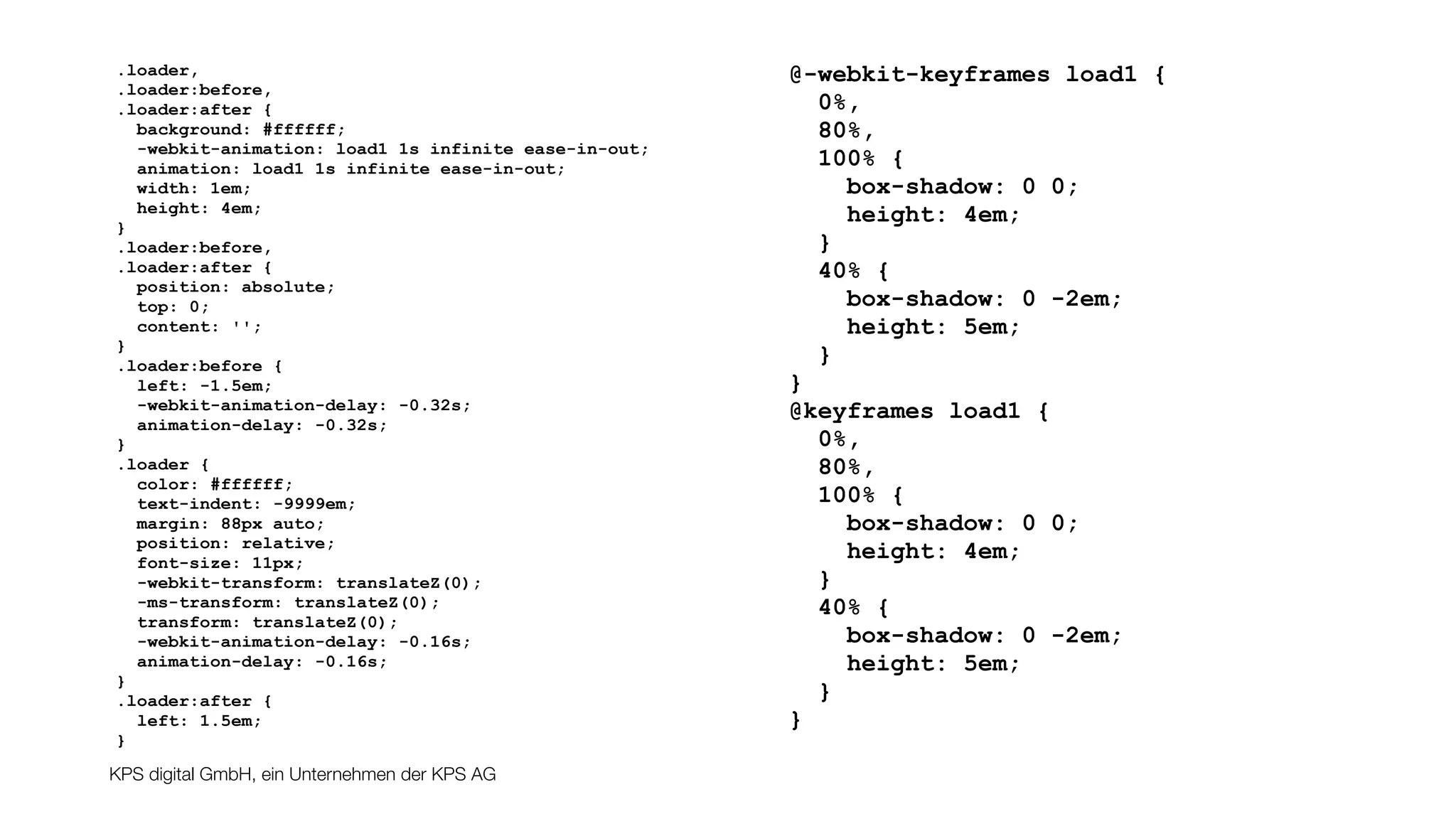 KPS digital GmbH, ein Unternehmen der KPS AG
.loader,
.loader:before,
.loader:after {
background: #ffffff;
-webkit-animation: load1 1s infinite ease-in-out;
animation: load1 1s infinite ease-in-out;
width: 1em;
height: 4em;
}
.loader:before,
.loader:after {
position: absolute;
top: 0;
content: '';
}
.loader:before {
left: -1.5em;
-webkit-animation-delay: -0.32s;
animation-delay: -0.32s;
}
.loader {
color: #ffffff;
text-indent: -9999em;
margin: 88px auto;
position: relative;
font-size: 11px;
-webkit-transform: translateZ(0);
-ms-transform: translateZ(0);
transform: translateZ(0);
-webkit-animation-delay: -0.16s;
animation-delay: -0.16s;
}
.loader:after {
left: 1.5em;
}
@-webkit-keyframes load1 {
0%,
80%,
100% {
box-shadow: 0 0;
height: 4em;
}
40% {
box-shadow: 0 -2em;
height: 5em;
}
}
@keyframes load1 {
0%,
80%,
100% {
box-shadow: 0 0;
height: 4em;
}
40% {
box-shadow: 0 -2em;
height: 5em;
}
}
 