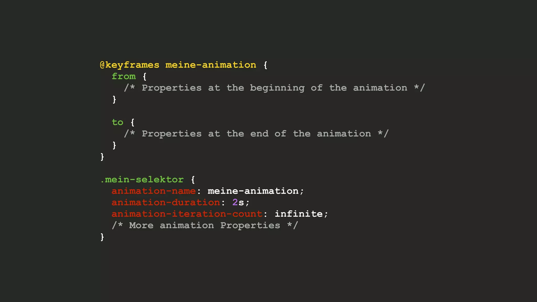 @keyframes meine-animation {
from {
/* Properties at the beginning of the animation */
}
to {
/* Properties at the end of the animation */
}
}
.mein-selektor {
animation-name: meine-animation;
animation-duration: 2s;
animation-iteration-count: infinite;
/* More animation Properties */
}
 