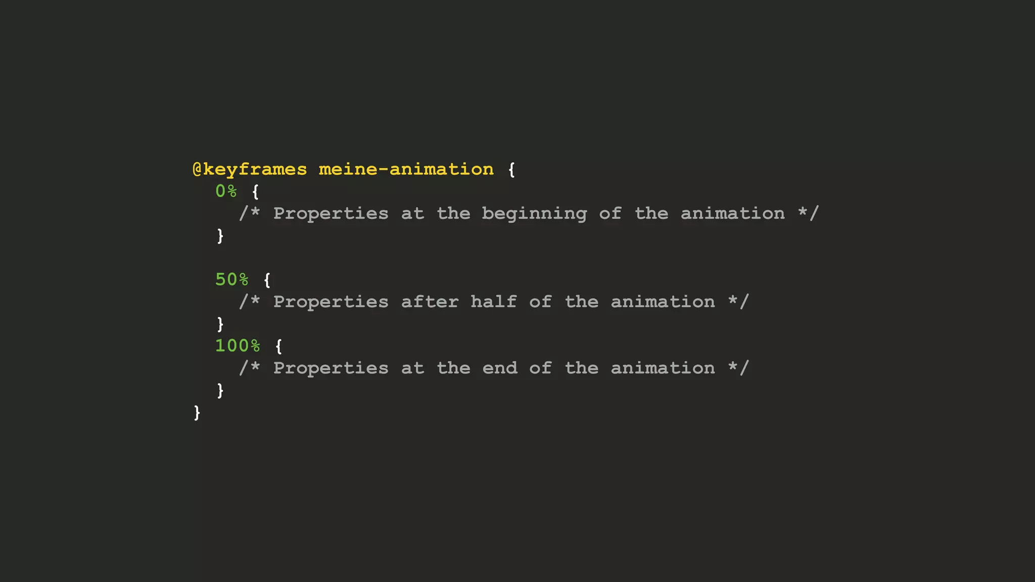 @keyframes meine-animation {
0% {
/* Properties at the beginning of the animation */
}
50% {
/* Properties after half of the animation */
}
100% {
/* Properties at the end of the animation */
}
}
 