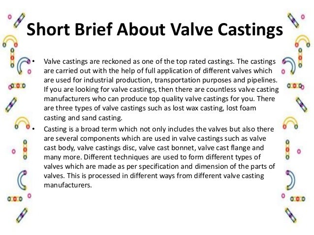 Short Brief About Valve Castings
• Valve castings are reckoned as one of the top rated castings. The castings
are carried out with the help of full application of different valves which
are used for industrial production, transportation purposes and pipelines.
If you are looking for valve castings, then there are countless valve casting
manufacturers who can produce top quality valve castings for you. There
are three types of valve castings such as lost wax casting, lost foam
casting and sand casting.
• Casting is a broad term which not only includes the valves but also there
are several components which are used in valve castings such as valve
cast body, valve castings disc, valve cast bonnet, valve cast flange and
many more. Different techniques are used to form different types of
valves which are made as per specification and dimension of the parts of
valves. This is processed in different ways from different valve casting
manufacturers.
 