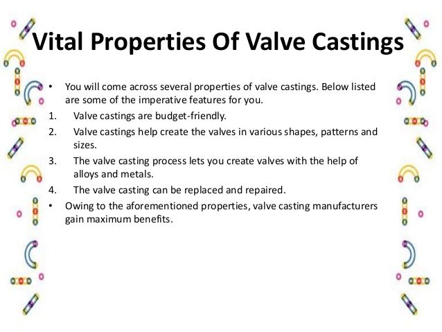 Vital Properties Of Valve Castings
• You will come across several properties of valve castings. Below listed
are some of the imperative features for you.
1. Valve castings are budget-friendly.
2. Valve castings help create the valves in various shapes, patterns and
sizes.
3. The valve casting process lets you create valves with the help of
alloys and metals.
4. The valve casting can be replaced and repaired.
• Owing to the aforementioned properties, valve casting manufacturers
gain maximum benefits.
 