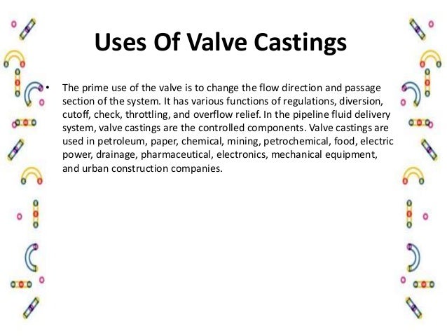 Uses Of Valve Castings
• The prime use of the valve is to change the flow direction and passage
section of the system. It has various functions of regulations, diversion,
cutoff, check, throttling, and overflow relief. In the pipeline fluid delivery
system, valve castings are the controlled components. Valve castings are
used in petroleum, paper, chemical, mining, petrochemical, food, electric
power, drainage, pharmaceutical, electronics, mechanical equipment,
and urban construction companies.
 
