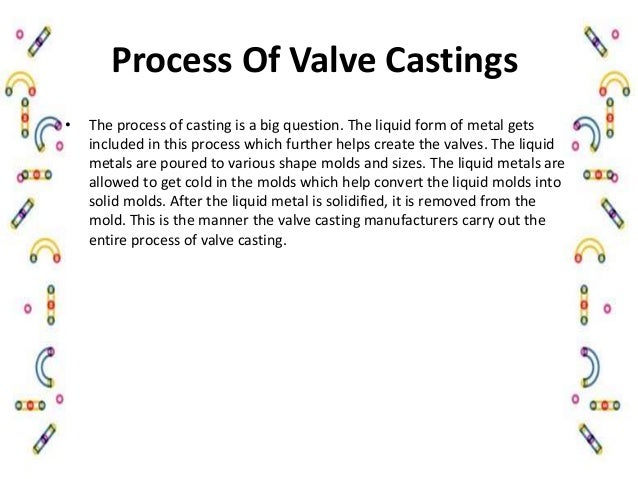 Process Of Valve Castings
• The process of casting is a big question. The liquid form of metal gets
included in this process which further helps create the valves. The liquid
metals are poured to various shape molds and sizes. The liquid metals are
allowed to get cold in the molds which help convert the liquid molds into
solid molds. After the liquid metal is solidified, it is removed from the
mold. This is the manner the valve casting manufacturers carry out the
entire process of valve casting.
 