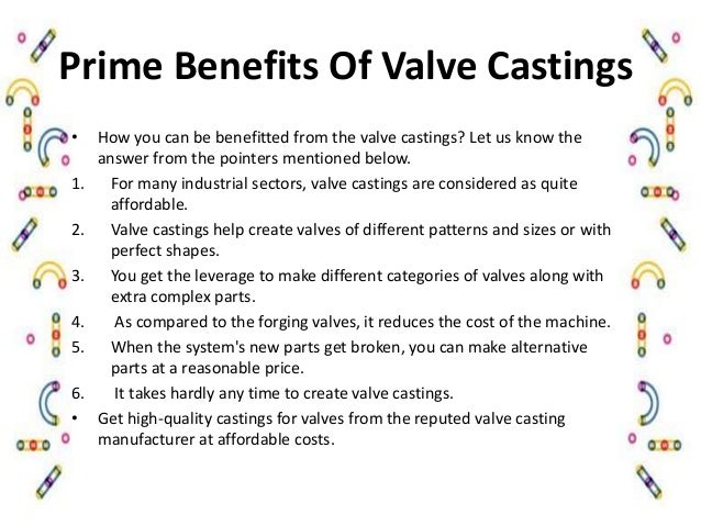 Prime Benefits Of Valve Castings
• How you can be benefitted from the valve castings? Let us know the
answer from the pointers mentioned below.
1. For many industrial sectors, valve castings are considered as quite
affordable.
2. Valve castings help create valves of different patterns and sizes or with
perfect shapes.
3. You get the leverage to make different categories of valves along with
extra complex parts.
4. As compared to the forging valves, it reduces the cost of the machine.
5. When the system's new parts get broken, you can make alternative
parts at a reasonable price.
6. It takes hardly any time to create valve castings.
• Get high-quality castings for valves from the reputed valve casting
manufacturer at affordable costs.
 