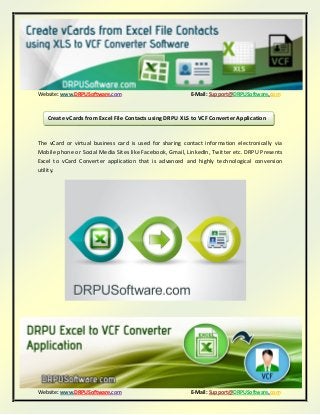 Website: www.DRPUSoftware.com E-Mail: Support@DRPUSoftware.com
Website: www.DRPUSoftware.com E-Mail: Support@DRPUSoftware.com
The vCard or virtual business card is used for sharing contact information electronically via
Mobile phone or Social Media Sites like Facebook, Gmail, LinkedIn, Twitter etc. DRPU Presents
Excel to vCard Converter application that is advanced and highly technological conversion
utility.
Create vCards from Excel File Contacts using DRPU XLS to VCF Converter Application
 