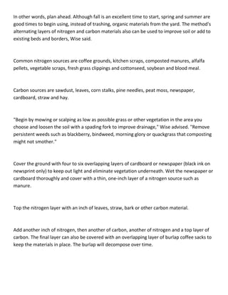 In other words, plan ahead. Although fall is an excellent time to start, spring and summer are
good times to begin using, instead of trashing, organic materials from the yard. The method's
alternating layers of nitrogen and carbon materials also can be used to improve soil or add to
existing beds and borders, Wise said.



Common nitrogen sources are coffee grounds, kitchen scraps, composted manures, alfalfa
pellets, vegetable scraps, fresh grass clippings and cottonseed, soybean and blood meal.



Carbon sources are sawdust, leaves, corn stalks, pine needles, peat moss, newspaper,
cardboard, straw and hay.



"Begin by mowing or scalping as low as possible grass or other vegetation in the area you
choose and loosen the soil with a spading fork to improve drainage," Wise advised. "Remove
persistent weeds such as blackberry, bindweed, morning glory or quackgrass that composting
might not smother."



Cover the ground with four to six overlapping layers of cardboard or newspaper (black ink on
newsprint only) to keep out light and eliminate vegetation underneath. Wet the newspaper or
cardboard thoroughly and cover with a thin, one-inch layer of a nitrogen source such as
manure.



Top the nitrogen layer with an inch of leaves, straw, bark or other carbon material.



Add another inch of nitrogen, then another of carbon, another of nitrogen and a top layer of
carbon. The final layer can also be covered with an overlapping layer of burlap coffee sacks to
keep the materials in place. The burlap will decompose over time.
 