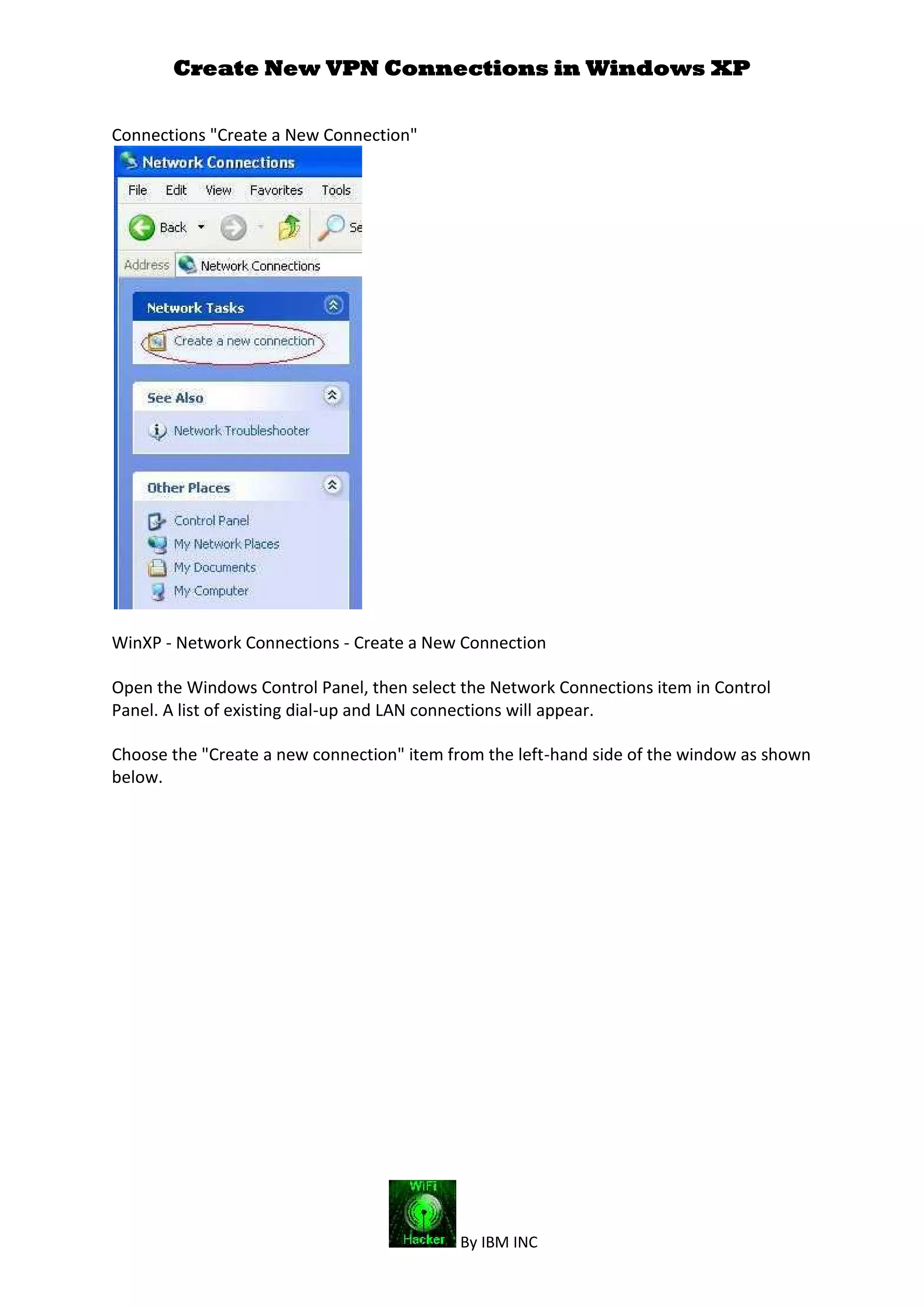 Create New VPN Connections in Windows XP
By IBM INC
Connections "Create a New Connection"
WinXP - Network Connections - Create a New Connection
Open the Windows Control Panel, then select the Network Connections item in Control
Panel. A list of existing dial-up and LAN connections will appear.
Choose the "Create a new connection" item from the left-hand side of the window as shown
below.
 
