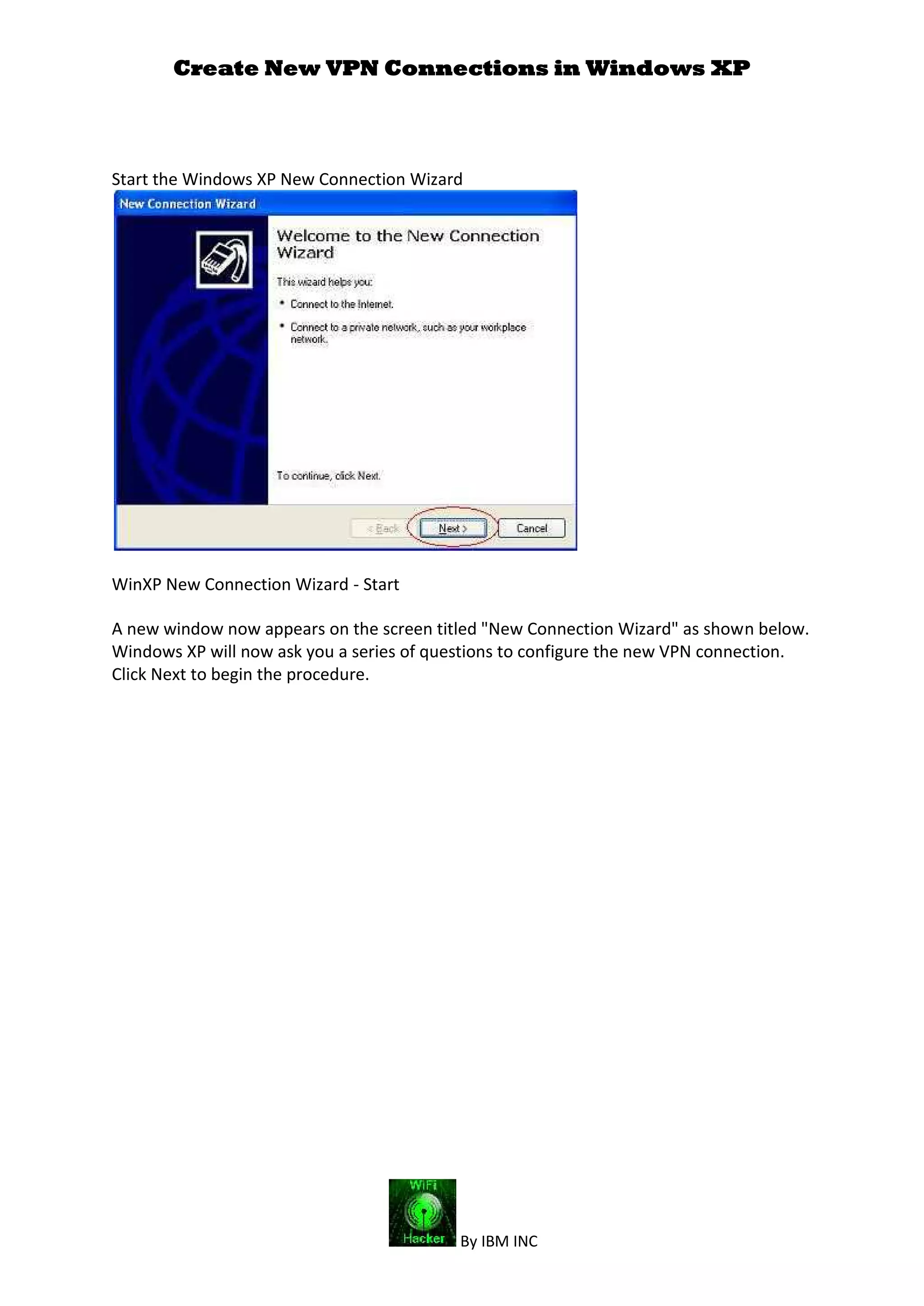 Create New VPN Connections in Windows XP
By IBM INC
Start the Windows XP New Connection Wizard
WinXP New Connection Wizard - Start
A new window now appears on the screen titled "New Connection Wizard" as shown below.
Windows XP will now ask you a series of questions to configure the new VPN connection.
Click Next to begin the procedure.
 