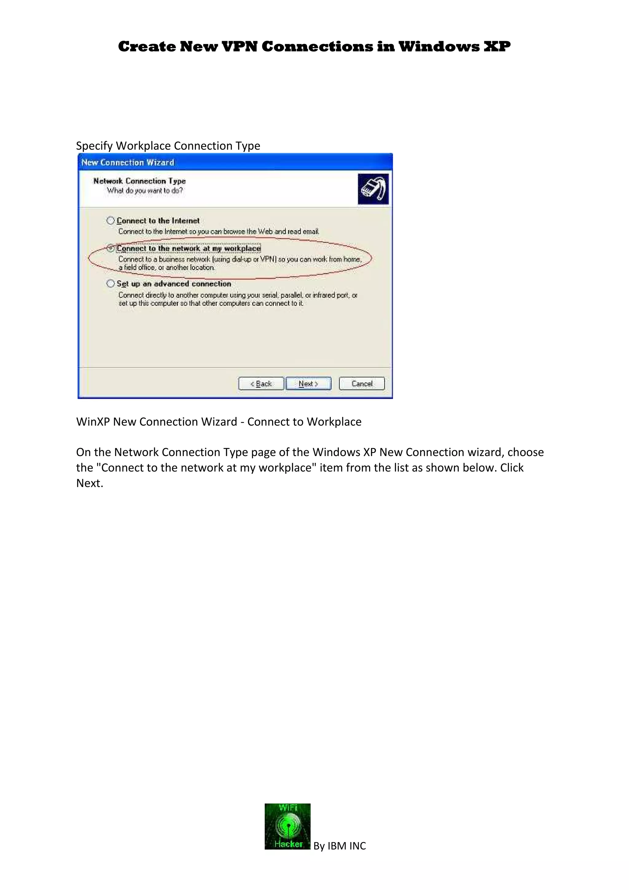 Create New VPN Connections in Windows XP
By IBM INC
Specify Workplace Connection Type
WinXP New Connection Wizard - Connect to Workplace
On the Network Connection Type page of the Windows XP New Connection wizard, choose
the "Connect to the network at my workplace" item from the list as shown below. Click
Next.
 