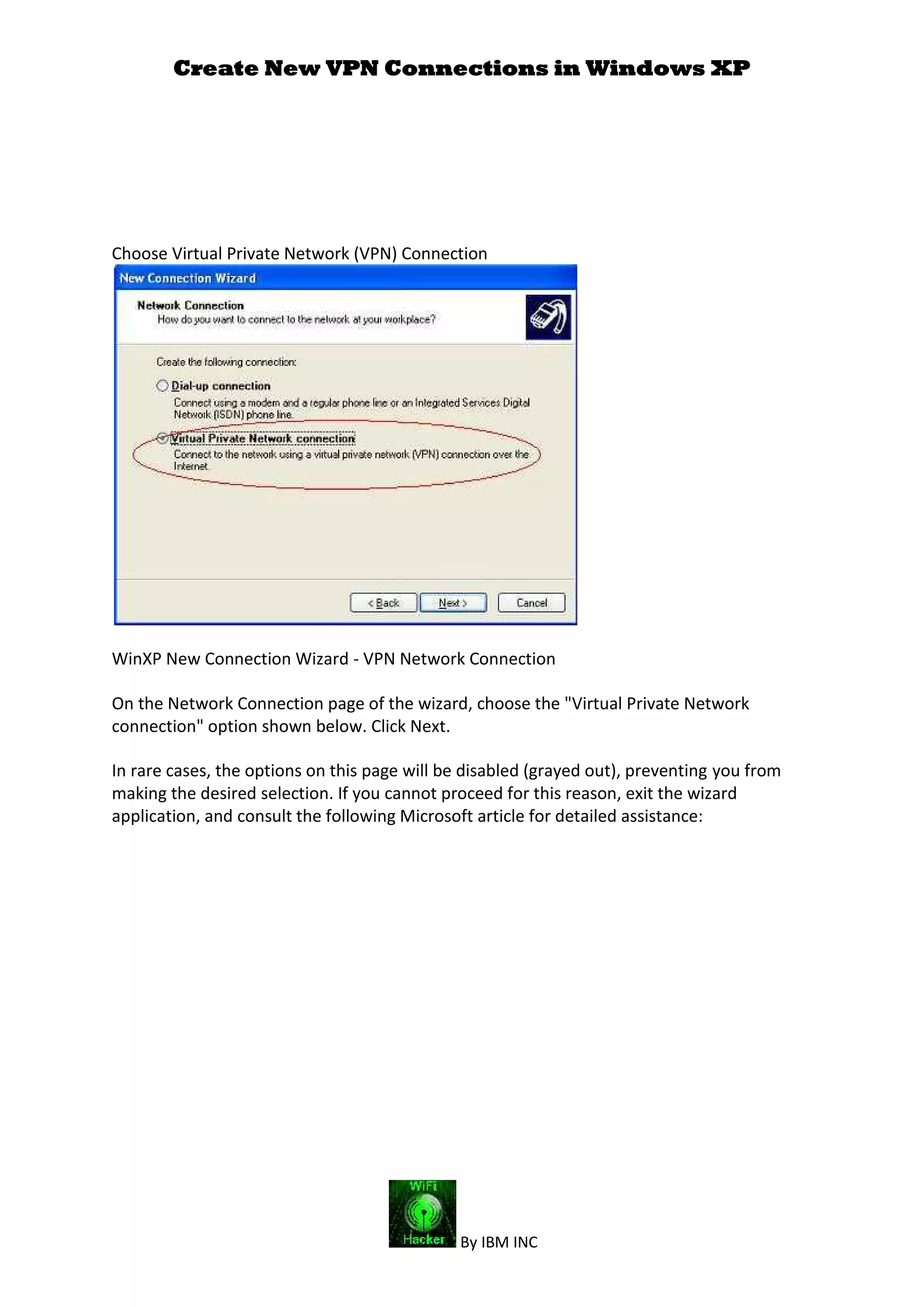 Create New VPN Connections in Windows XP
By IBM INC
Choose Virtual Private Network (VPN) Connection
WinXP New Connection Wizard - VPN Network Connection
On the Network Connection page of the wizard, choose the "Virtual Private Network
connection" option shown below. Click Next.
In rare cases, the options on this page will be disabled (grayed out), preventing you from
making the desired selection. If you cannot proceed for this reason, exit the wizard
application, and consult the following Microsoft article for detailed assistance:
 