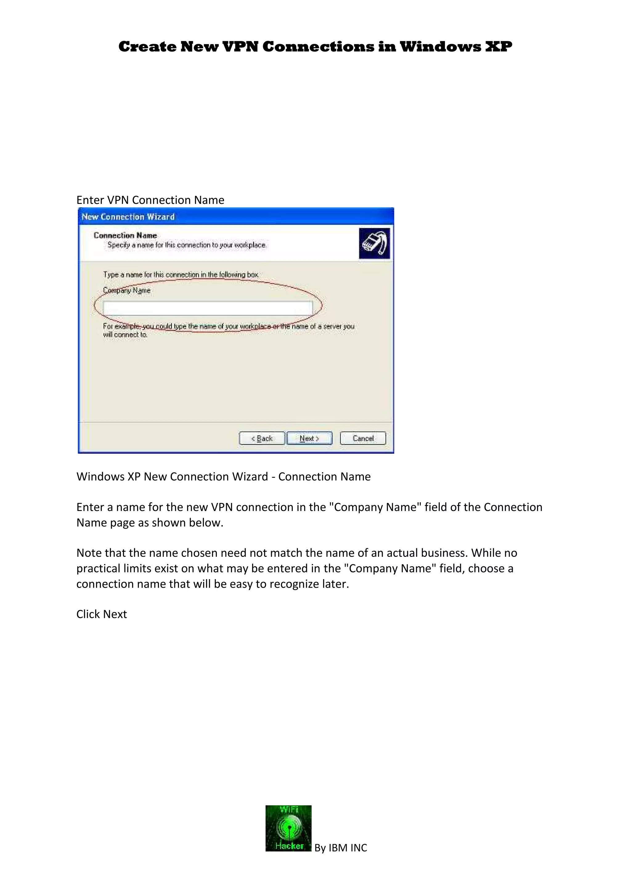 Create New VPN Connections in Windows XP
By IBM INC
Enter VPN Connection Name
Windows XP New Connection Wizard - Connection Name
Enter a name for the new VPN connection in the "Company Name" field of the Connection
Name page as shown below.
Note that the name chosen need not match the name of an actual business. While no
practical limits exist on what may be entered in the "Company Name" field, choose a
connection name that will be easy to recognize later.
Click Next
 