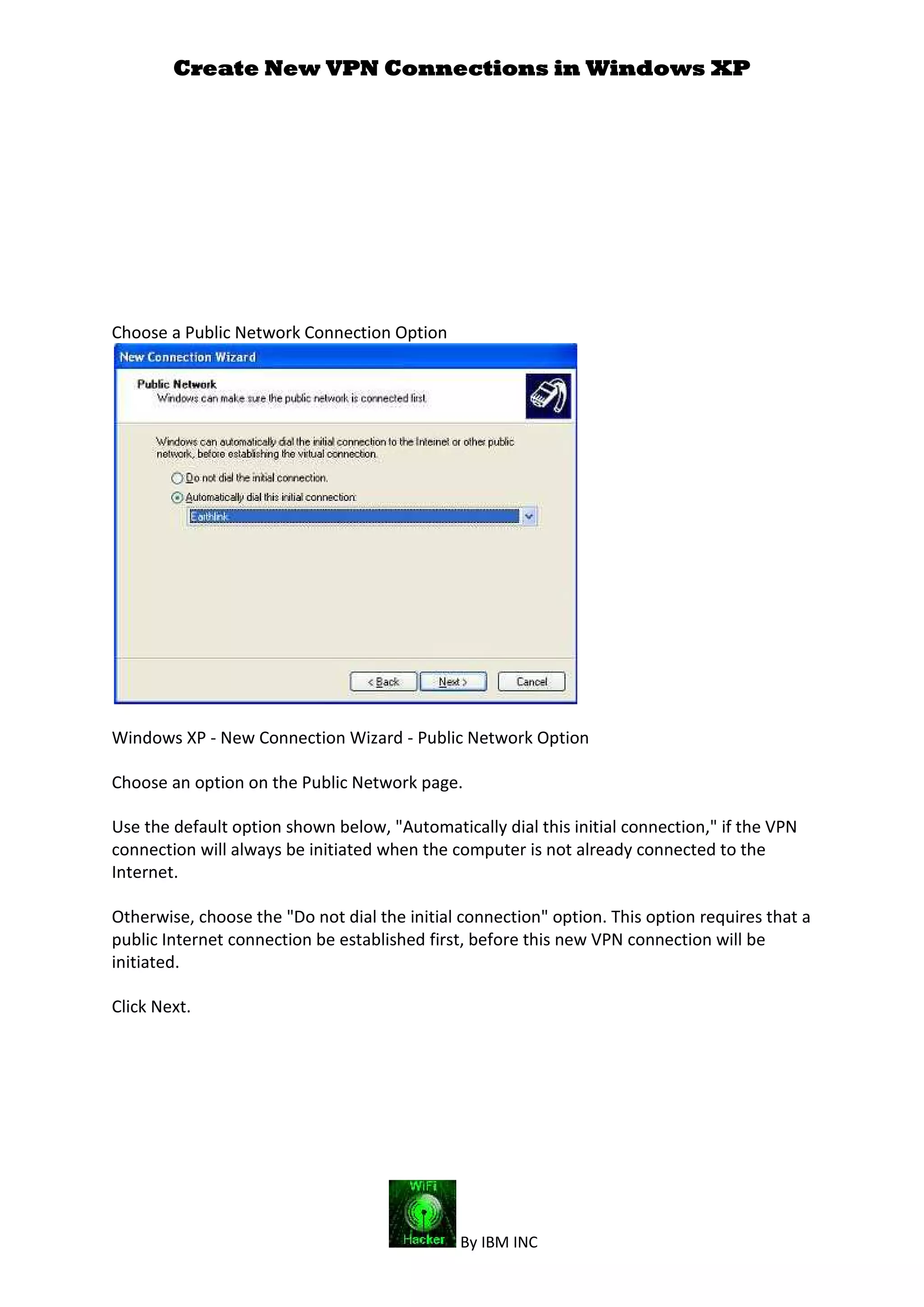 Create New VPN Connections in Windows XP
By IBM INC
Choose a Public Network Connection Option
Windows XP - New Connection Wizard - Public Network Option
Choose an option on the Public Network page.
Use the default option shown below, "Automatically dial this initial connection," if the VPN
connection will always be initiated when the computer is not already connected to the
Internet.
Otherwise, choose the "Do not dial the initial connection" option. This option requires that a
public Internet connection be established first, before this new VPN connection will be
initiated.
Click Next.
 