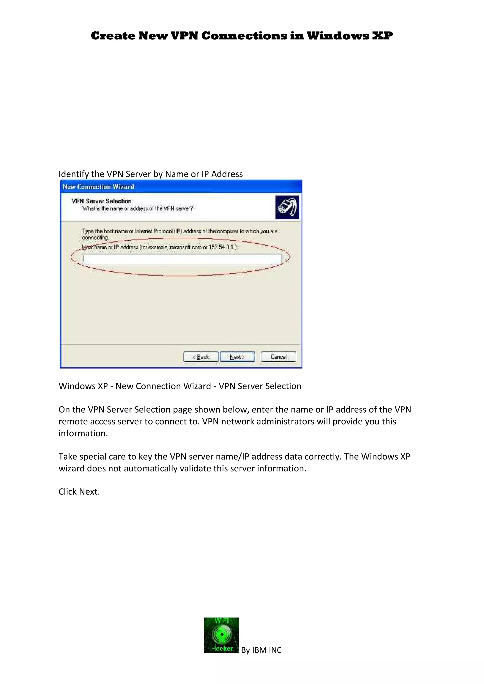 Create New VPN Connections in Windows XP
By IBM INC
Identify the VPN Server by Name or IP Address
Windows XP - New Connection Wizard - VPN Server Selection
On the VPN Server Selection page shown below, enter the name or IP address of the VPN
remote access server to connect to. VPN network administrators will provide you this
information.
Take special care to key the VPN server name/IP address data correctly. The Windows XP
wizard does not automatically validate this server information.
Click Next.
 