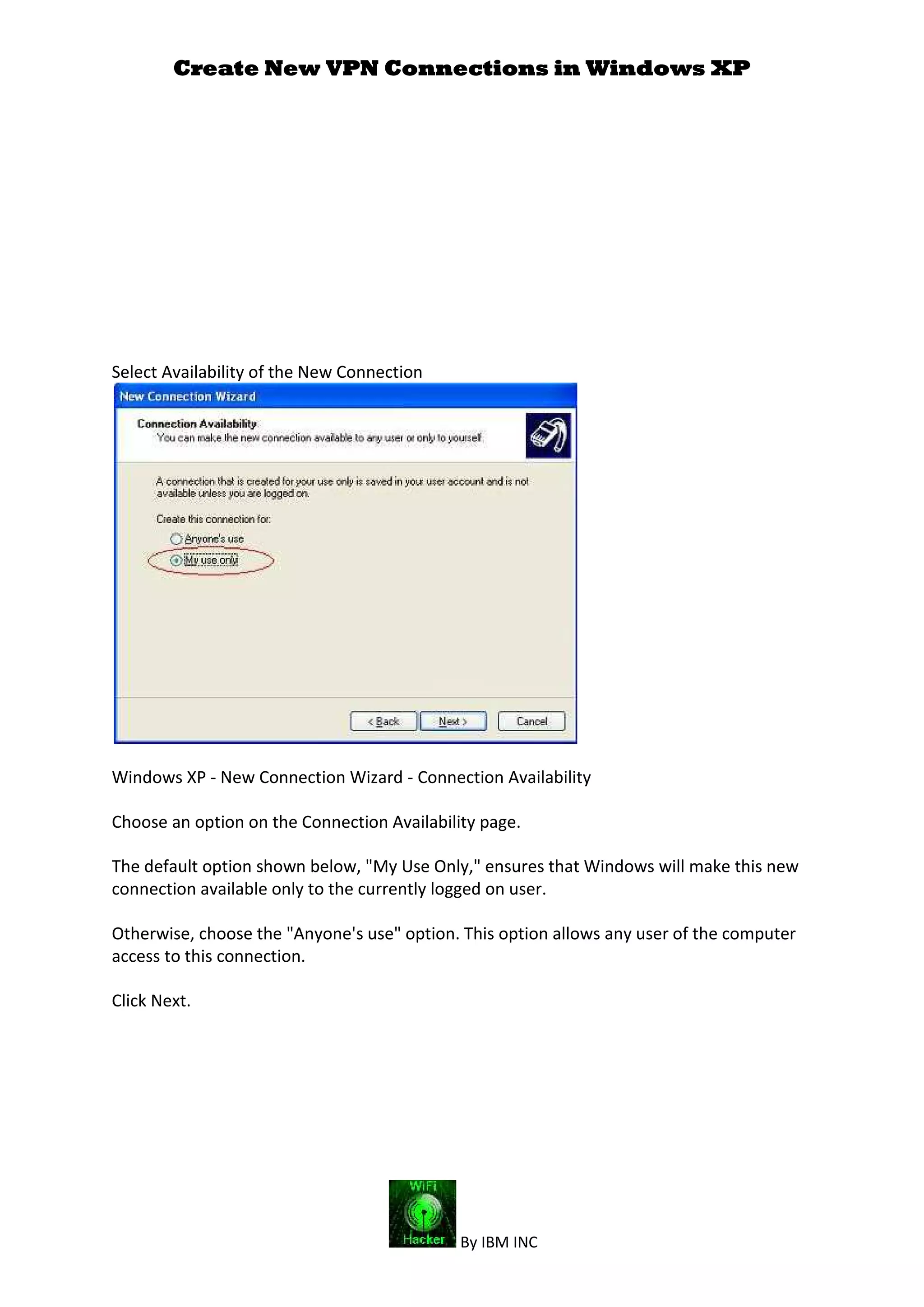 Create New VPN Connections in Windows XP
By IBM INC
Select Availability of the New Connection
Windows XP - New Connection Wizard - Connection Availability
Choose an option on the Connection Availability page.
The default option shown below, "My Use Only," ensures that Windows will make this new
connection available only to the currently logged on user.
Otherwise, choose the "Anyone's use" option. This option allows any user of the computer
access to this connection.
Click Next.
 